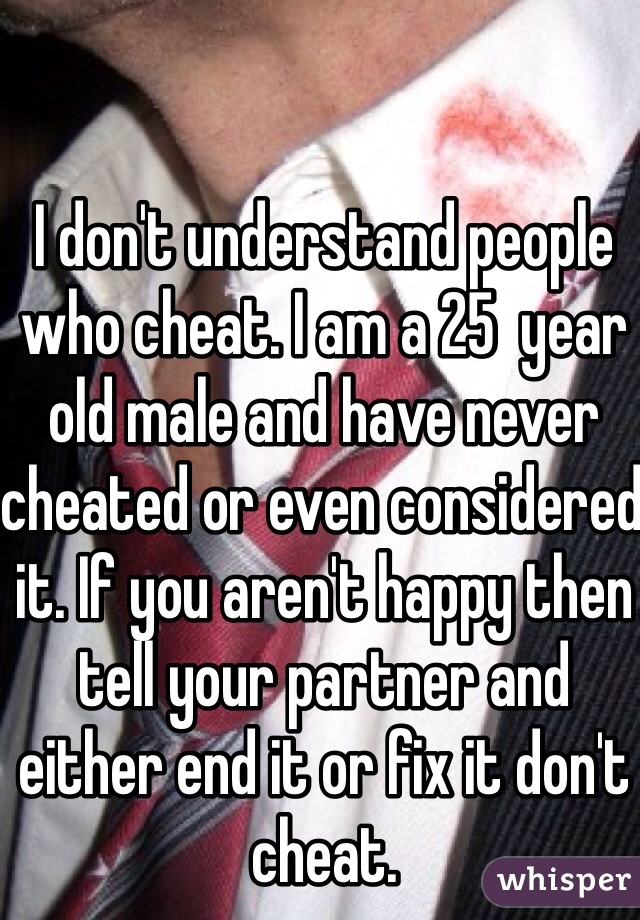 I don't understand people who cheat. I am a 25  year old male and have never cheated or even considered it. If you aren't happy then tell your partner and either end it or fix it don't cheat. 