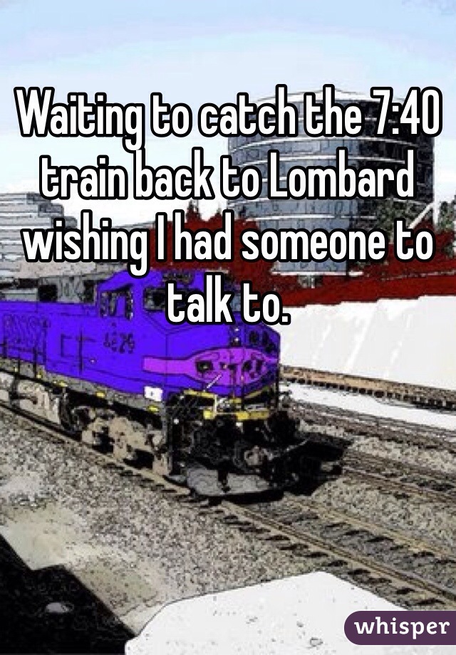 Waiting to catch the 7:40 train back to Lombard wishing I had someone to talk to.