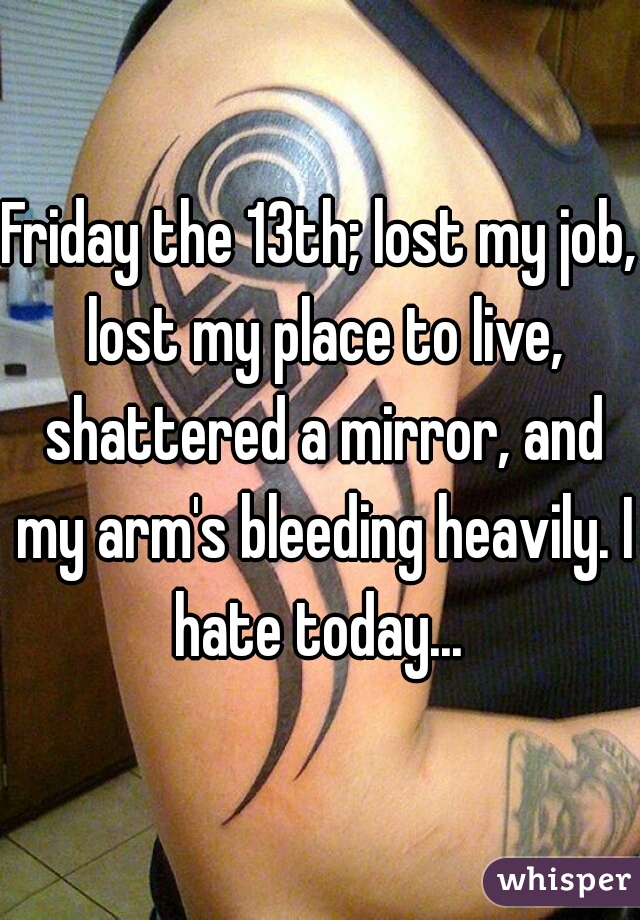 Friday the 13th; lost my job, lost my place to live, shattered a mirror, and my arm's bleeding heavily. I hate today... 