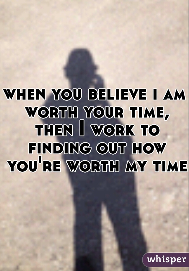 when you believe i am worth your time, then I work to finding out how you're worth my time