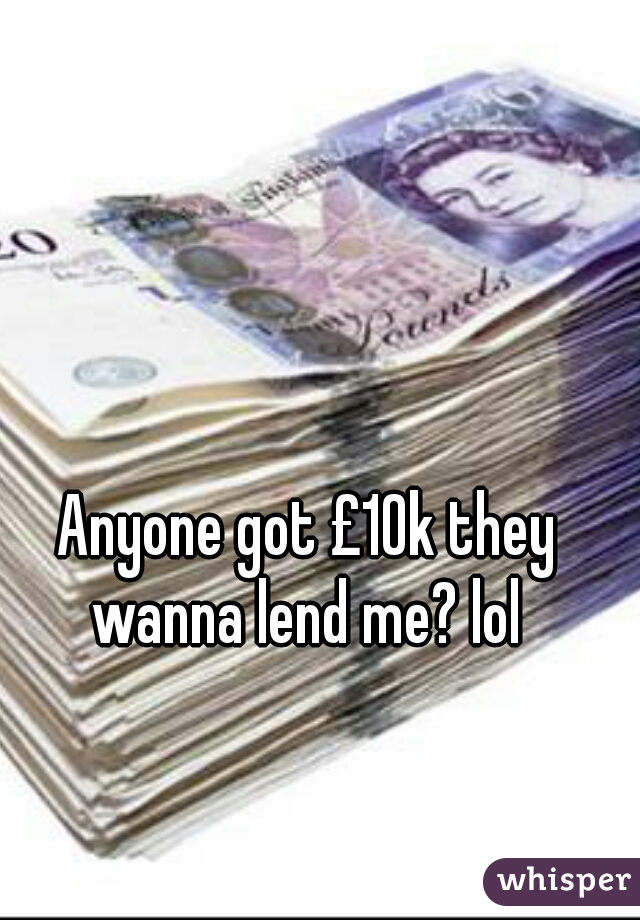 Anyone got £10k they
wanna lend me? lol