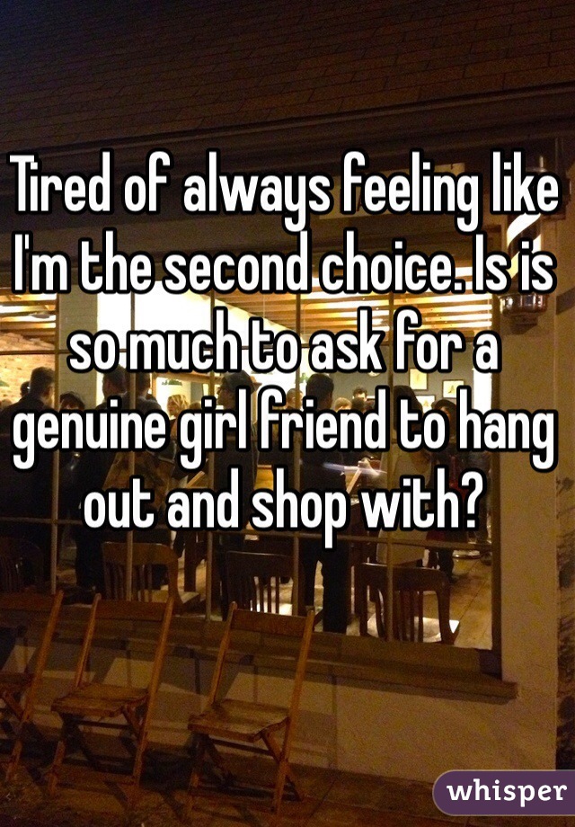 Tired of always feeling like I'm the second choice. Is is so much to ask for a genuine girl friend to hang out and shop with?