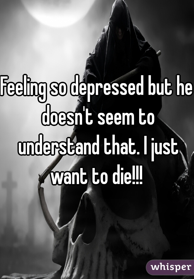 Feeling so depressed but he doesn't seem to understand that. I just want to die!!! 