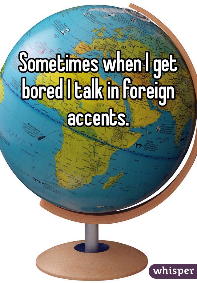 Sometimes when I get bored I talk in foreign accents.