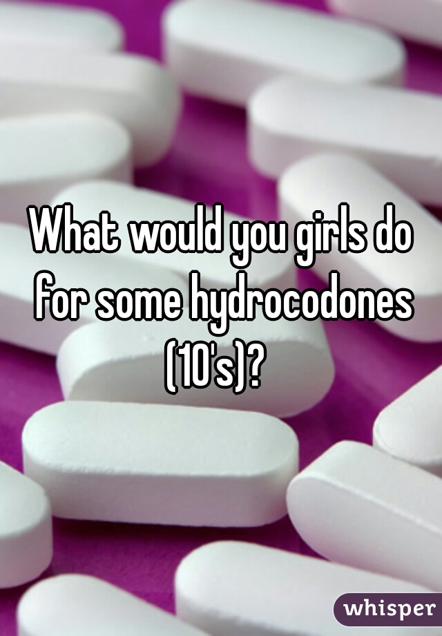 What would you girls do for some hydrocodones (10's)?  