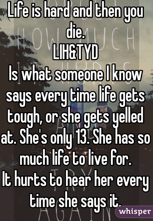 Life is hard and then you die. 
LIH&TYD
Is what someone I know says every time life gets tough, or she gets yelled at. She's only 13. She has so much life to live for. 
It hurts to hear her every time she says it.
