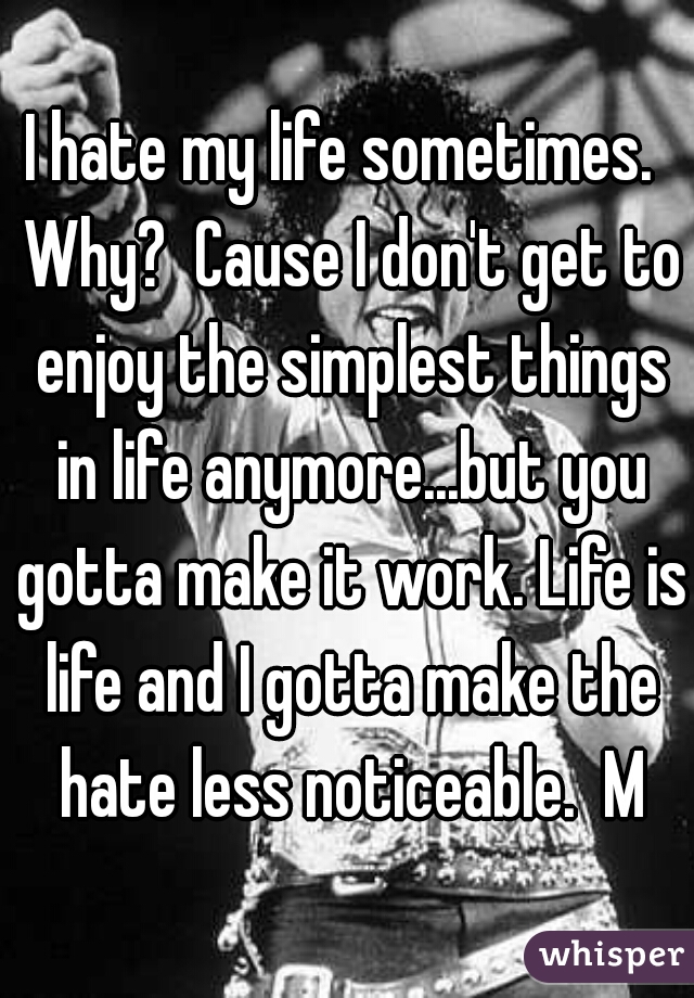 I hate my life sometimes.  Why?  Cause I don't get to enjoy the simplest things in life anymore...but you gotta make it work. Life is life and I gotta make the hate less noticeable.  M