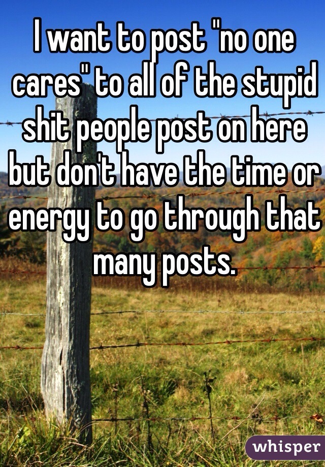 I want to post "no one cares" to all of the stupid shit people post on here but don't have the time or energy to go through that many posts.