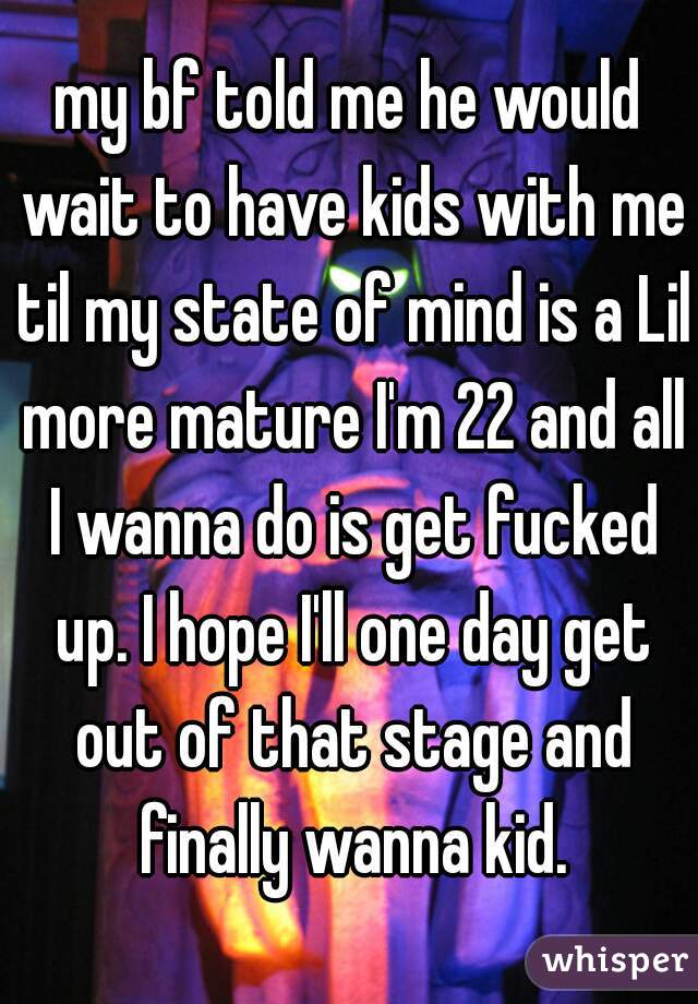 my bf told me he would wait to have kids with me til my state of mind is a Lil more mature I'm 22 and all I wanna do is get fucked up. I hope I'll one day get out of that stage and finally wanna kid.