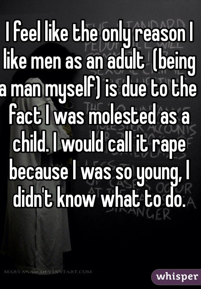 I feel like the only reason I like men as an adult  (being a man myself) is due to the fact I was molested as a child. I would call it rape because I was so young, I didn't know what to do.  