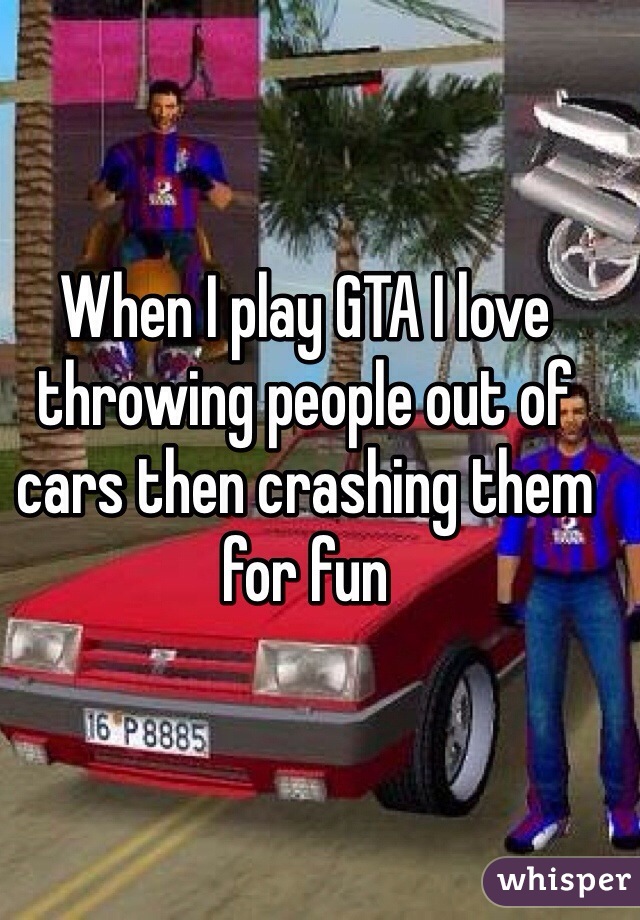 When I play GTA I love throwing people out of cars then crashing them for fun