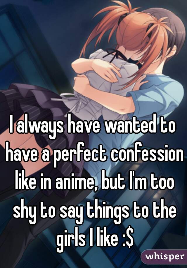 I always have wanted to have a perfect confession like in anime, but I'm too shy to say things to the girls I like :$