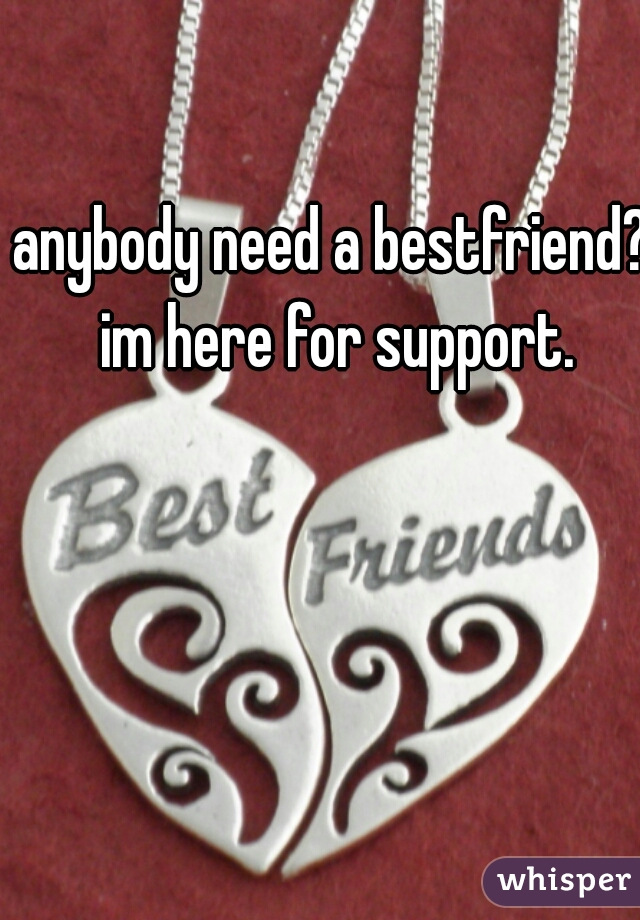 anybody need a bestfriend? im here for support.