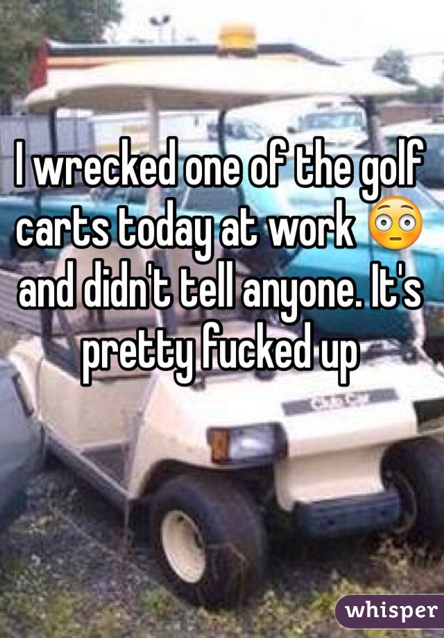I wrecked one of the golf carts today at work 😳 and didn't tell anyone. It's pretty fucked up