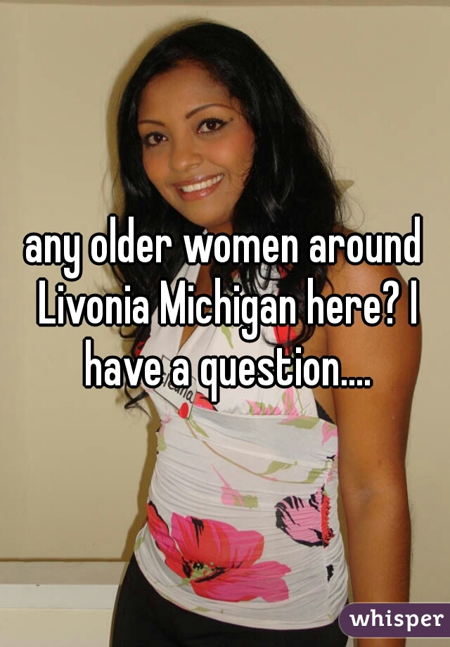 any older women around Livonia Michigan here? I have a question....