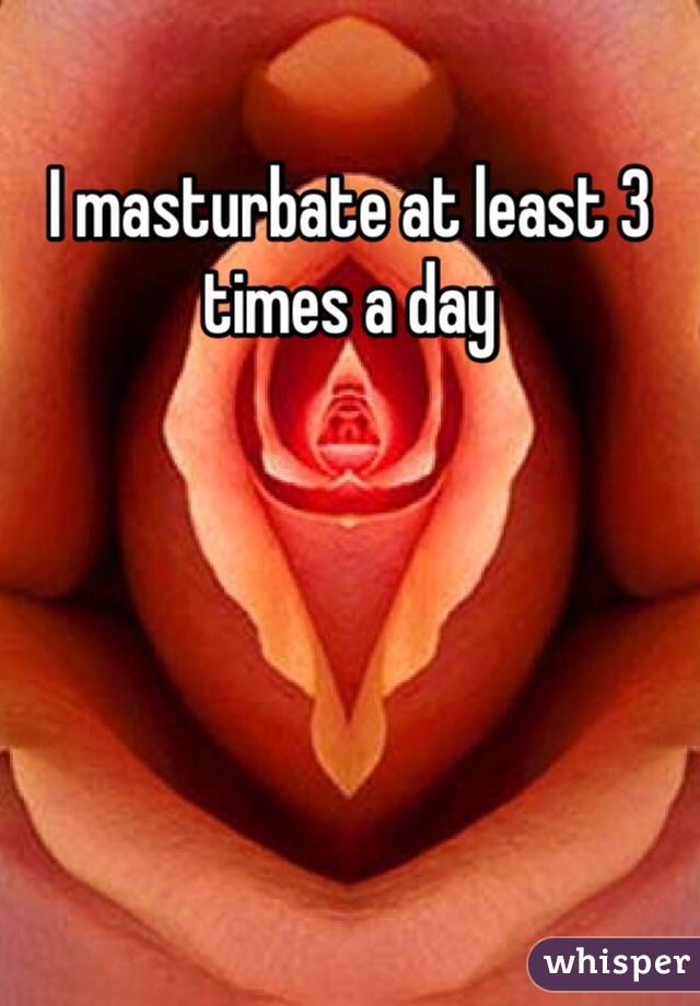 I masturbate at least 3 times a day  