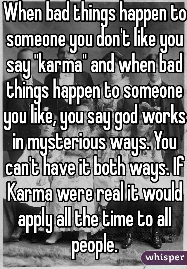 When bad things happen to someone you don't like you say "karma" and when bad things happen to someone you like, you say god works in mysterious ways. You can't have it both ways. If Karma were real it would apply all the time to all people.
