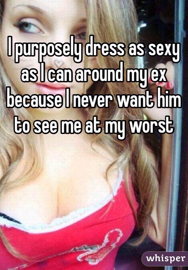 I purposely dress as sexy as I can around my ex because I never want him to see me at my worst 