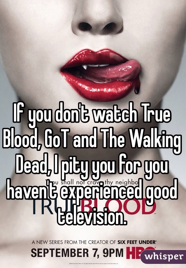 If you don't watch True Blood, GoT and The Walking Dead, I pity you for you haven't experienced good television. 