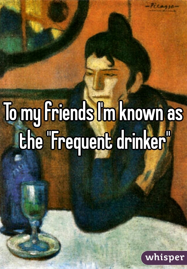 To my friends I'm known as the "Frequent drinker"