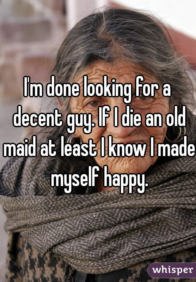 I'm done looking for a decent guy. If I die an old maid at least I know I made myself happy.