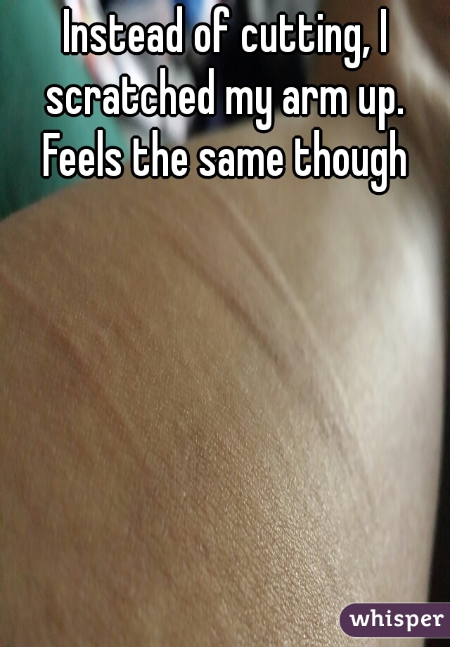 Instead of cutting, I scratched my arm up.  Feels the same though 