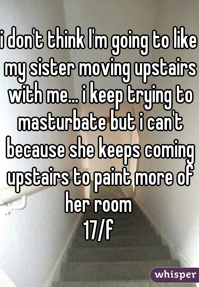 i don't think I'm going to like my sister moving upstairs with me... i keep trying to masturbate but i can't because she keeps coming upstairs to paint more of her room 
17/f