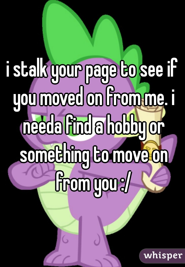 i stalk your page to see if you moved on from me. i needa find a hobby or something to move on from you :/