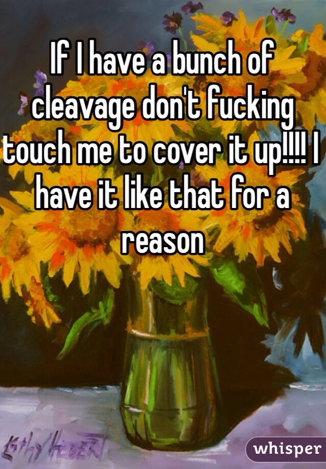 If I have a bunch of cleavage don't fucking touch me to cover it up!!!! I have it like that for a reason 