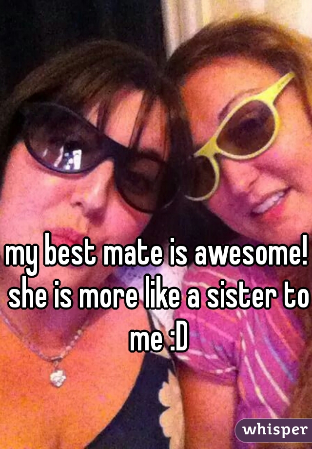 my best mate is awesome! she is more like a sister to me :D