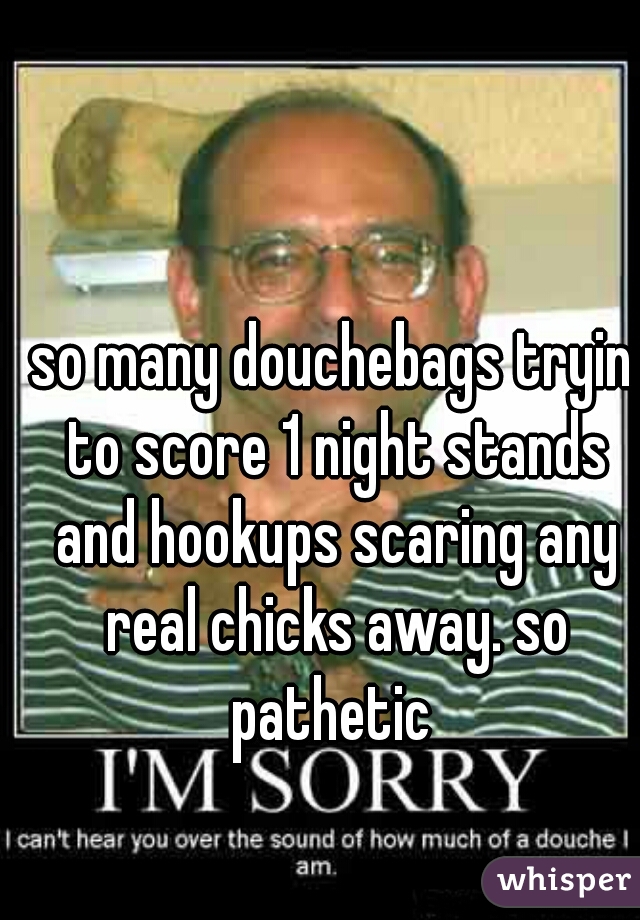 so many douchebags tryin to score 1 night stands and hookups scaring any real chicks away. so pathetic 