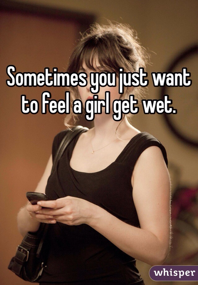 Sometimes you just want to feel a girl get wet. 