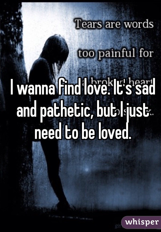 I wanna find love. It's sad and pathetic, but I just need to be loved. 
