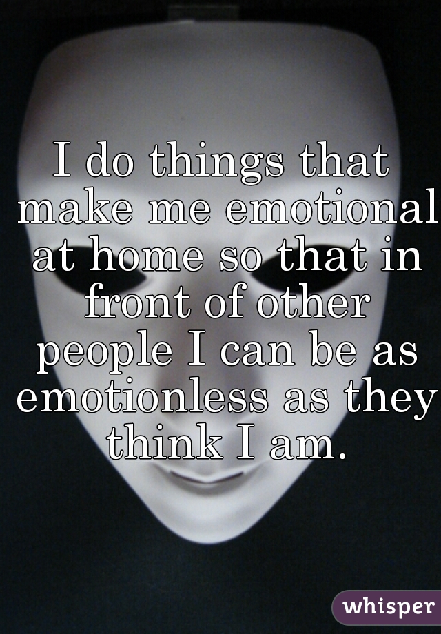 I do things that make me emotional at home so that in front of other people I can be as emotionless as they think I am.