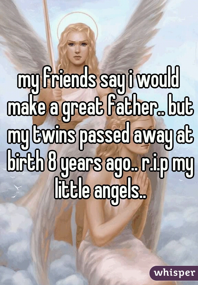 my friends say i would make a great father.. but my twins passed away at birth 8 years ago.. r.i.p my little angels..