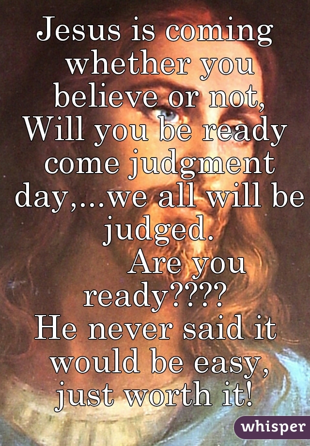 Jesus is coming whether you believe or not,
Will you be ready come judgment day,...we all will be judged.

       Are you ready???? 
He never said it would be easy,
just worth it!