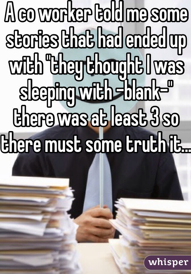 A co worker told me some stories that had ended up with "they thought I was sleeping with -blank-" there was at least 3 so there must some truth it...