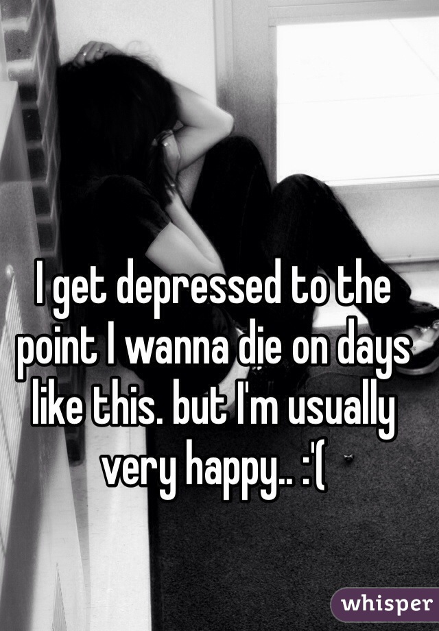 I get depressed to the point I wanna die on days like this. but I'm usually very happy.. :'(
