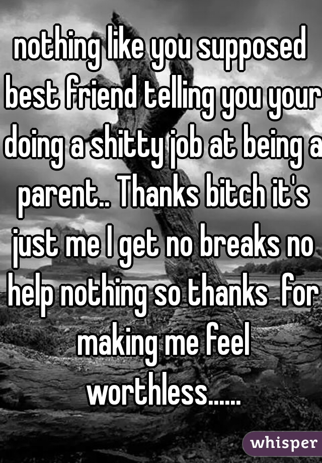 nothing like you supposed best friend telling you your doing a shitty job at being a parent.. Thanks bitch it's just me I get no breaks no help nothing so thanks  for making me feel worthless......