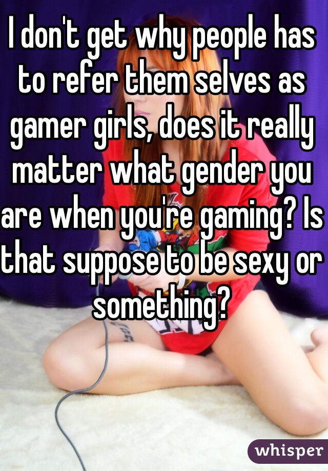 I don't get why people has to refer them selves as gamer girls, does it really matter what gender you are when you're gaming? Is that suppose to be sexy or something?  