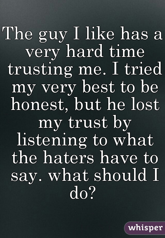 The guy I like has a very hard time trusting me. I tried my very best to be honest, but he lost my trust by listening to what the haters have to say. what should I do? 