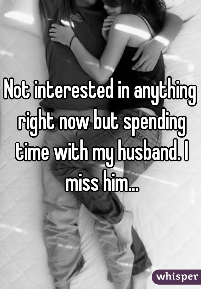 Not interested in anything right now but spending time with my husband. I miss him...