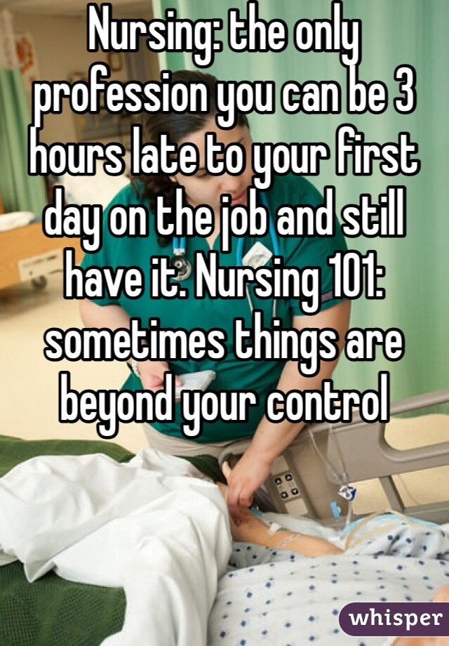 Nursing: the only profession you can be 3 hours late to your first day on the job and still have it. Nursing 101: sometimes things are beyond your control