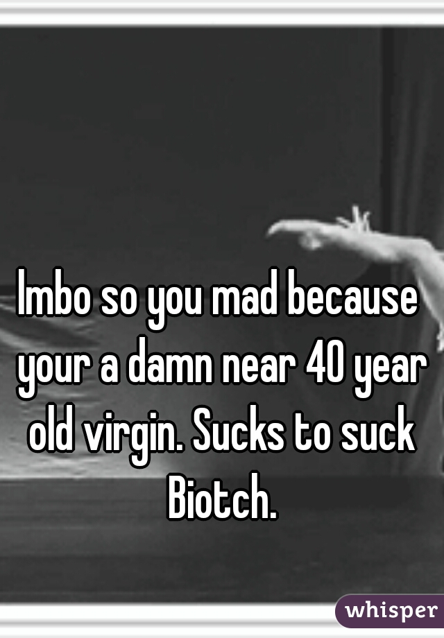 lmbo so you mad because your a damn near 40 year old virgin. Sucks to suck Biotch.