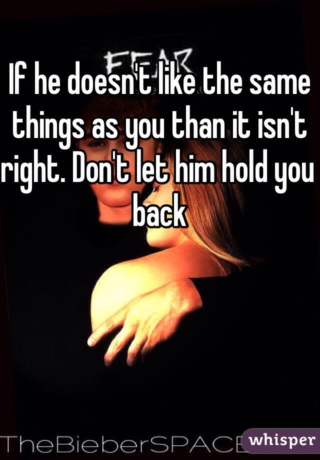 If he doesn't like the same things as you than it isn't right. Don't let him hold you back