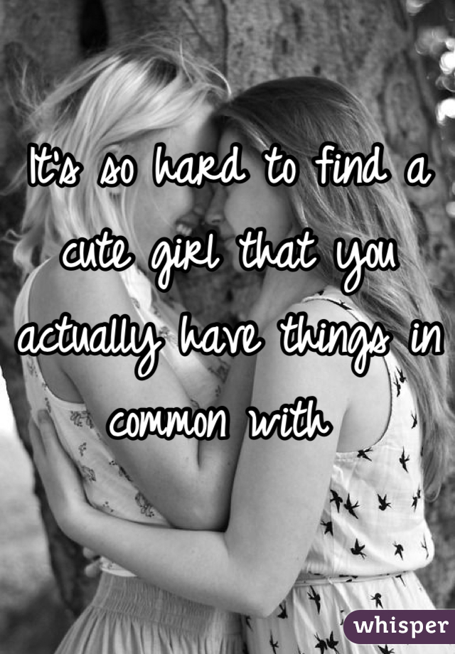 It's so hard to find a cute girl that you actually have things in common with 