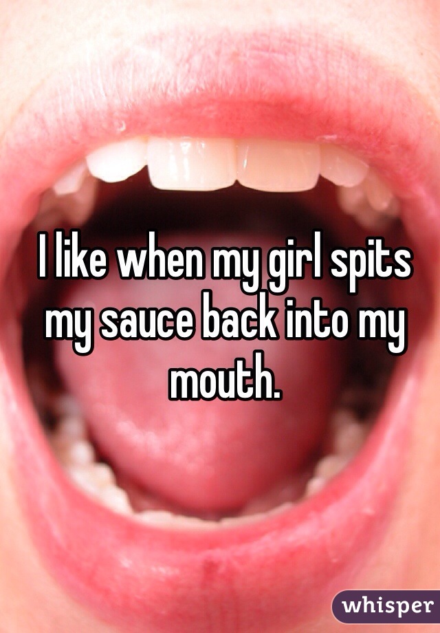 I like when my girl spits my sauce back into my mouth. 