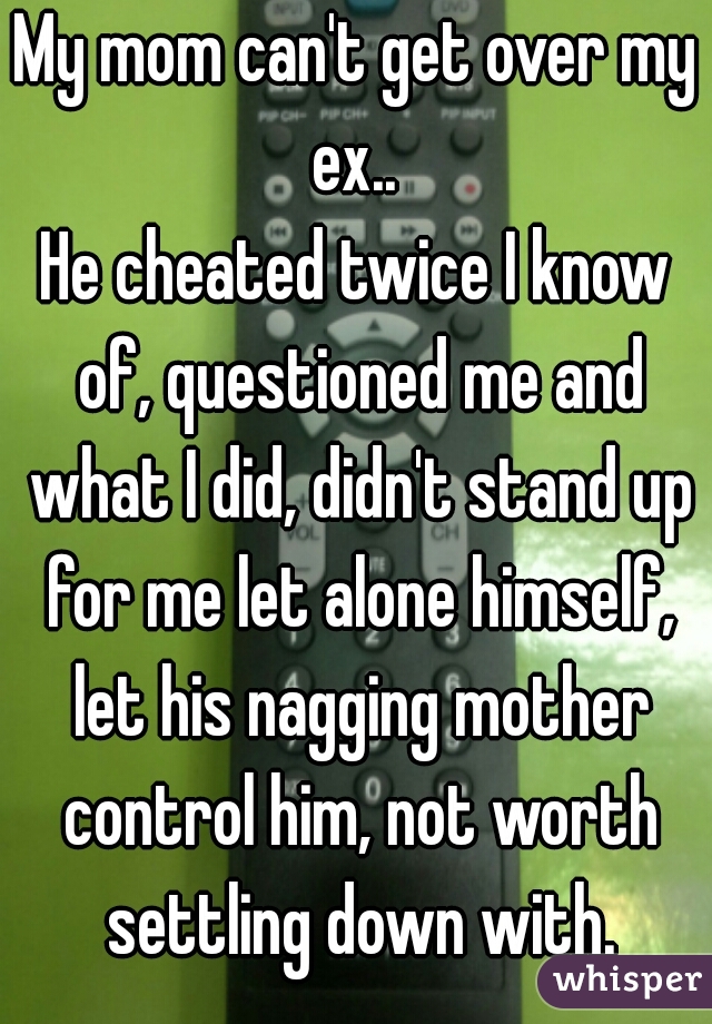 My mom can't get over my ex.. 
He cheated twice I know of, questioned me and what I did, didn't stand up for me let alone himself, let his nagging mother control him, not worth settling down with.
  