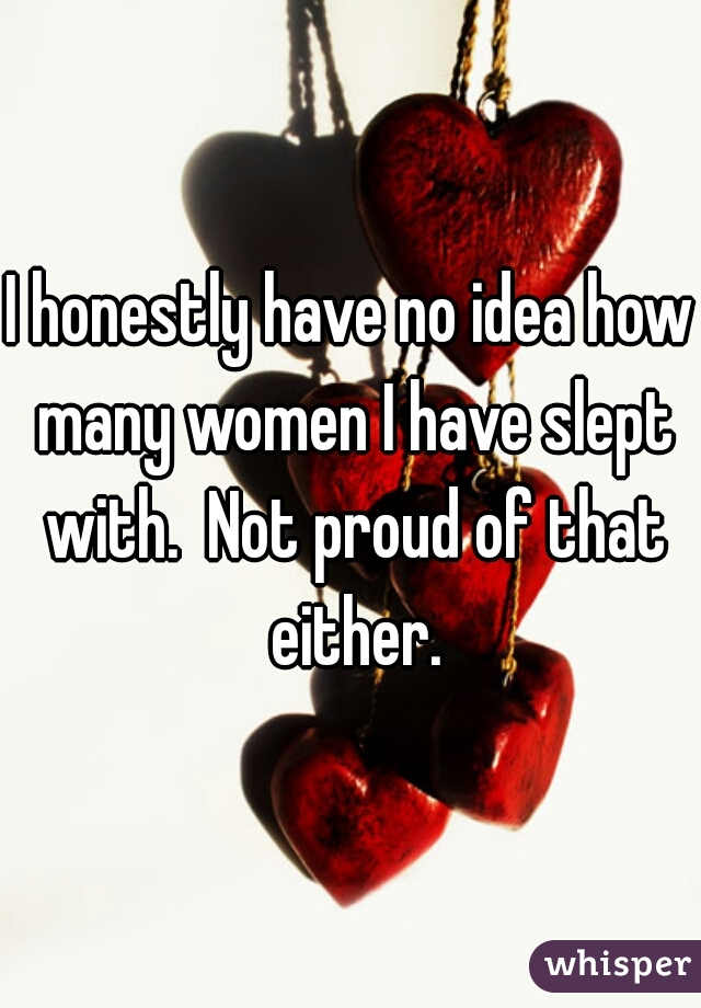 I honestly have no idea how many women I have slept with.  Not proud of that either.