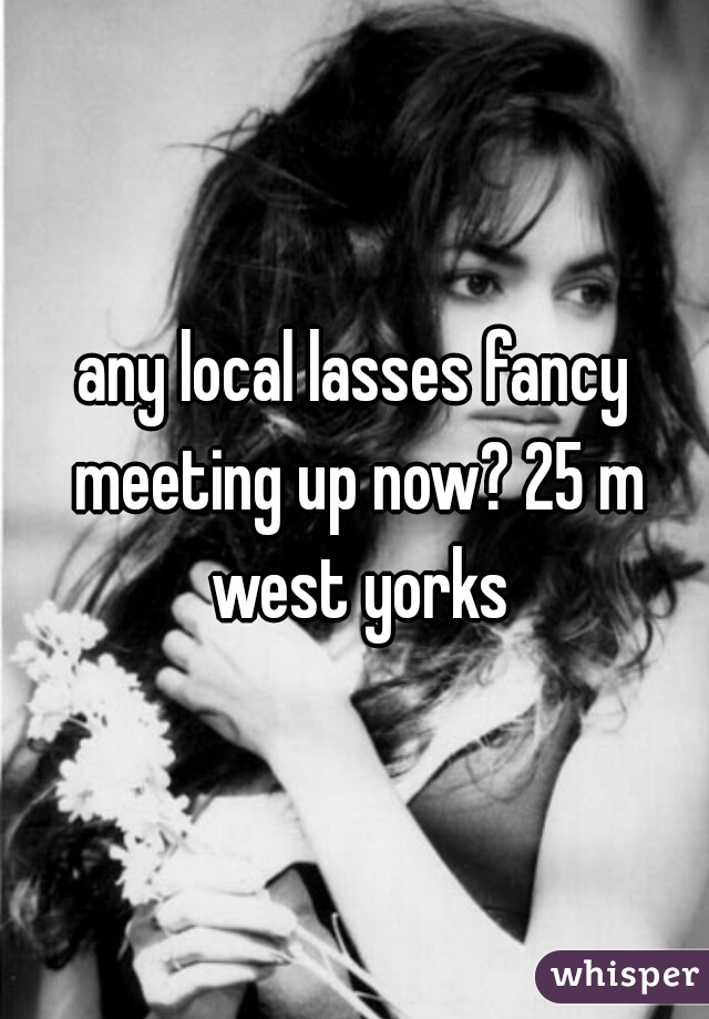 any local lasses fancy meeting up now? 25 m west yorks